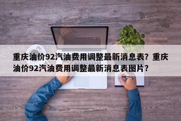 重庆油价92汽油费用调整最新消息表？重庆油价92汽油费用调整最新消息表图片？
