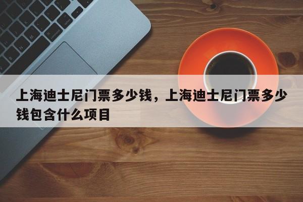 上海迪士尼门票多少钱，上海迪士尼门票多少钱包含什么项目
