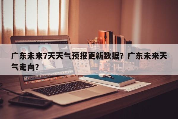 广东未来7天天气预报更新数据？广东未来天气走向？
