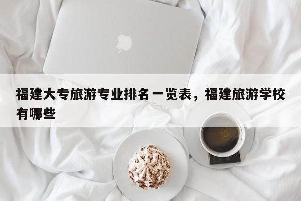 福建大专旅游专业排名一览表，福建旅游学校有哪些