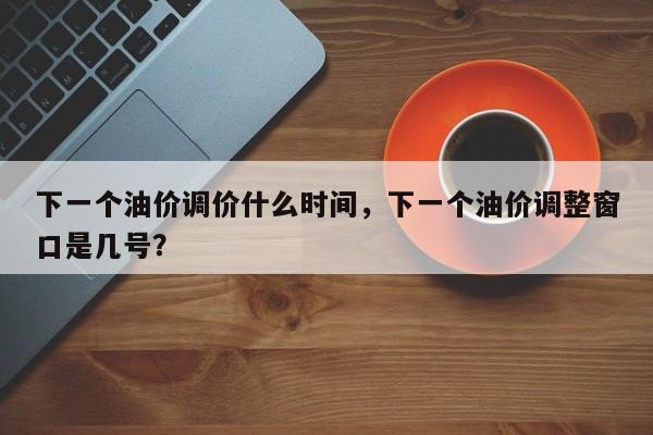下一个油价调价什么时间，下一个油价调整窗口是几号？