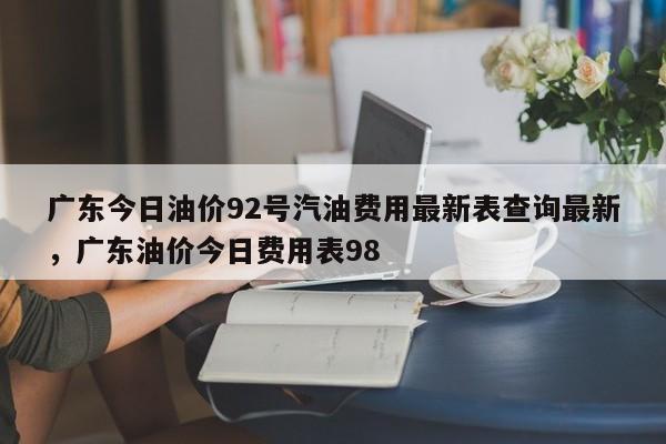 广东今日油价92号汽油费用最新表查询最新，广东油价今日费用表98