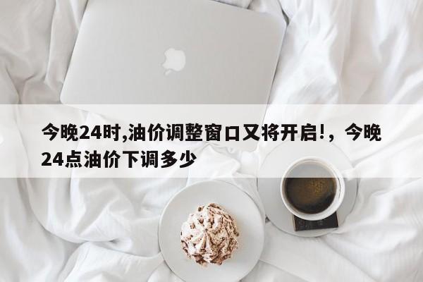 今晚24时,油价调整窗口又将开启!，今晚24点油价下调多少
