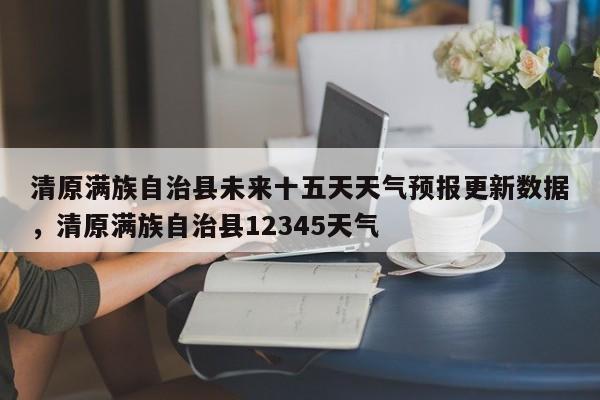 清原满族自治县未来十五天天气预报更新数据，清原满族自治县12345天气