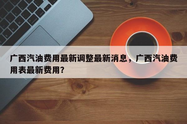 广西汽油费用最新调整最新消息，广西汽油费用表最新费用？