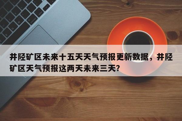 井陉矿区未来十五天天气预报更新数据，井陉矿区天气预报这两天未来三天？