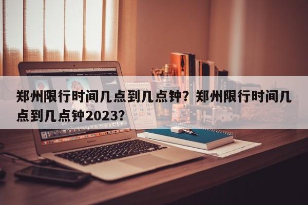 郑州限行时间几点到几点钟？郑州限行时间几点到几点钟2023？