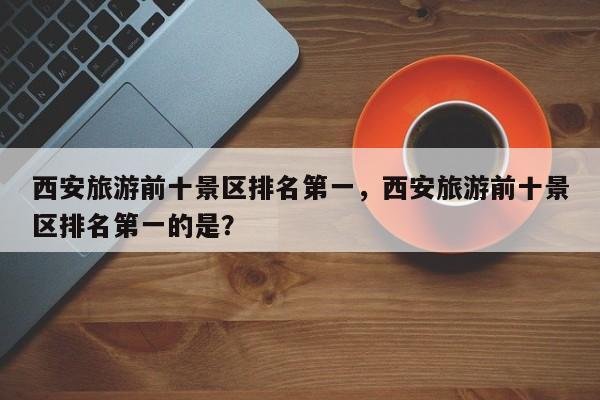 西安旅游前十景区排名第一，西安旅游前十景区排名第一的是？
