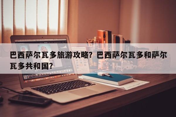 巴西萨尔瓦多旅游攻略？巴西萨尔瓦多和萨尔瓦多共和国？