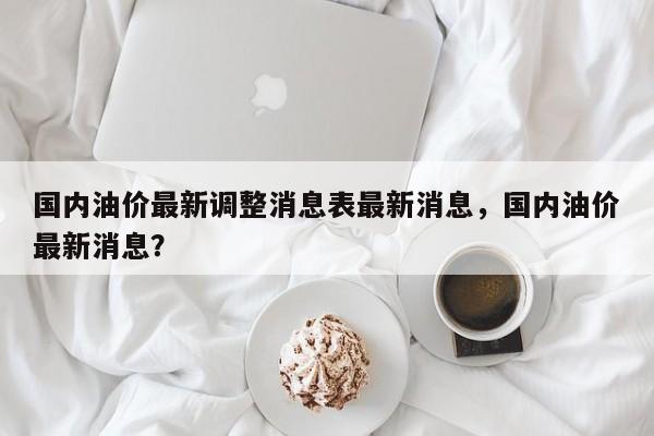 国内油价最新调整消息表最新消息，国内油价最新消息？