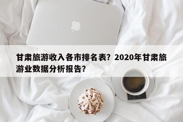 甘肃旅游收入各市排名表？2020年甘肃旅游业数据分析报告？