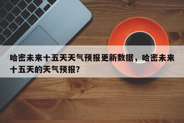 哈密未来十五天天气预报更新数据，哈密未来十五天的天气预报？