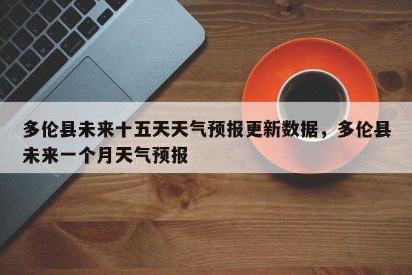 多伦县未来十五天天气预报更新数据，多伦县未来一个月天气预报