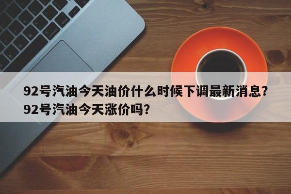 92号汽油今天油价什么时候下调最新消息？92号汽油今天涨价吗？