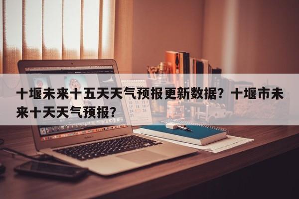 十堰未来十五天天气预报更新数据？十堰市未来十天天气预报？