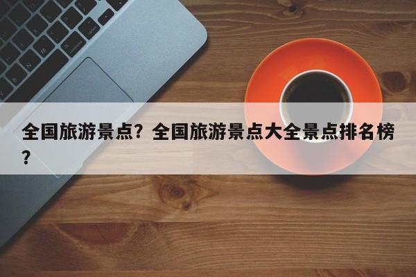 全国旅游景点？全国旅游景点大全景点排名榜？