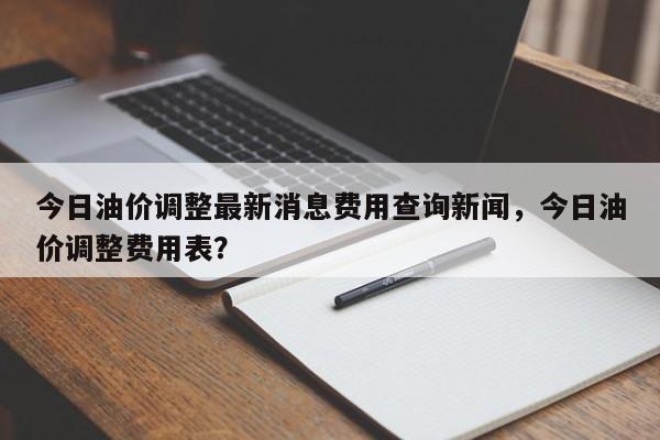 今日油价调整最新消息费用查询新闻，今日油价调整费用表？