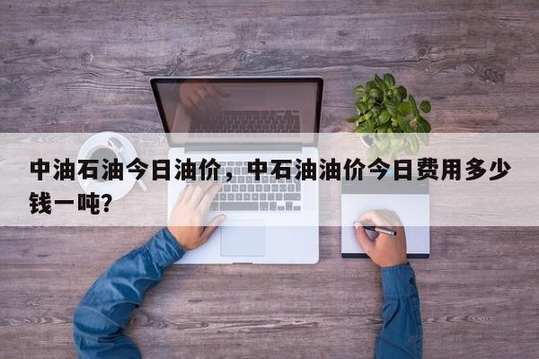中油石油今日油价，中石油油价今日费用多少钱一吨？