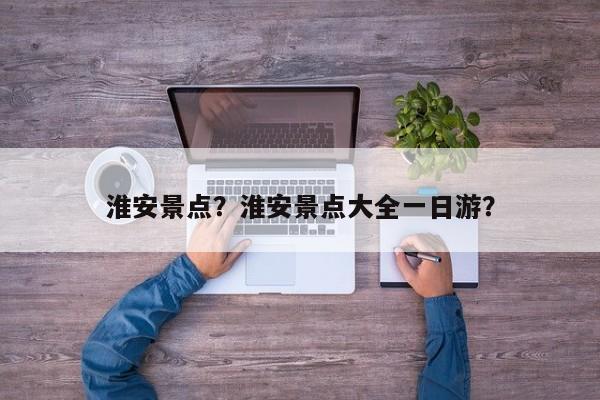 淮安景点？淮安景点大全一日游？