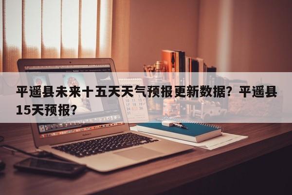 平遥县未来十五天天气预报更新数据？平遥县15天预报？