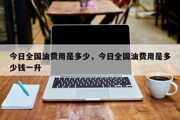 今日全国油费用是多少，今日全国油费用是多少钱一升