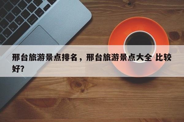 邢台旅游景点排名，邢台旅游景点大全 比较好？
