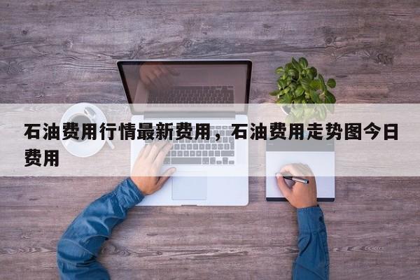 石油费用行情最新费用，石油费用走势图今日费用