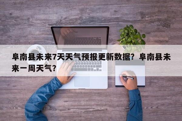 阜南县未来7天天气预报更新数据？阜南县未来一周天气？