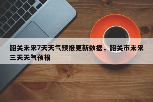 韶关未来7天天气预报更新数据，韶关市未来三天天气预报