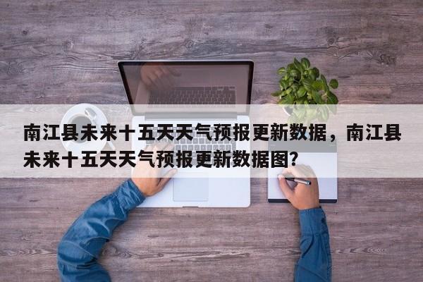 南江县未来十五天天气预报更新数据，南江县未来十五天天气预报更新数据图？