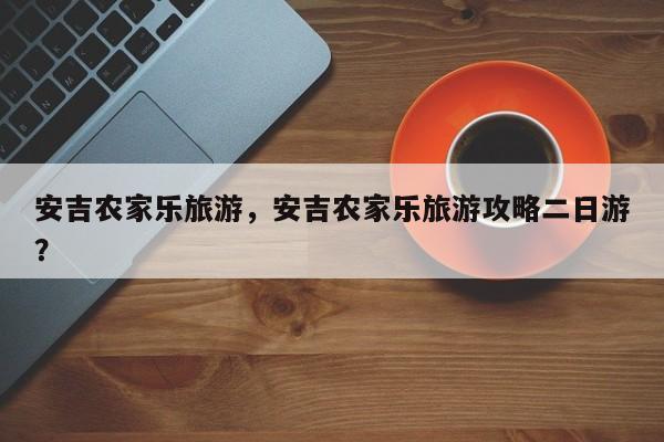 安吉农家乐旅游，安吉农家乐旅游攻略二日游？