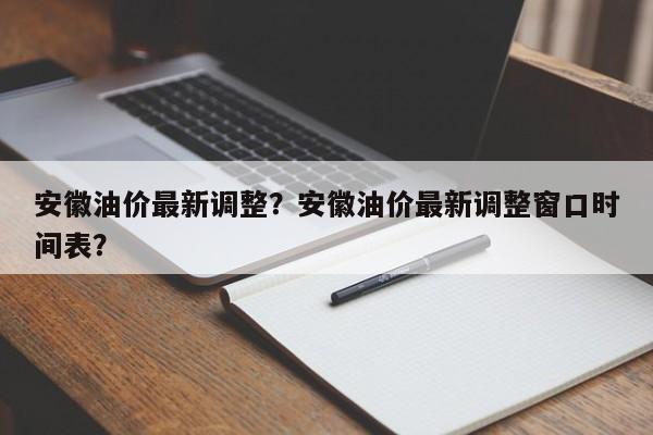 安徽油价最新调整？安徽油价最新调整窗口时间表？