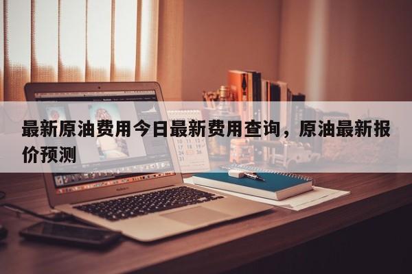 最新原油费用今日最新费用查询，原油最新报价预测