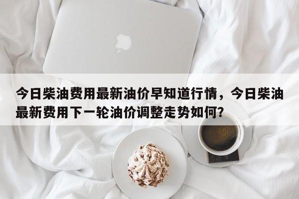 今日柴油费用最新油价早知道行情，今日柴油最新费用下一轮油价调整走势如何？