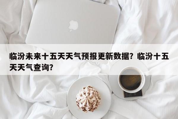 临汾未来十五天天气预报更新数据？临汾十五天天气查询？