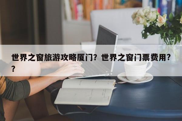 世界之窗旅游攻略厦门？世界之窗门票费用?？