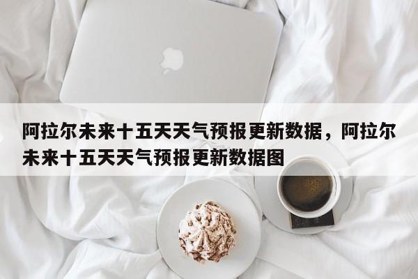 阿拉尔未来十五天天气预报更新数据，阿拉尔未来十五天天气预报更新数据图