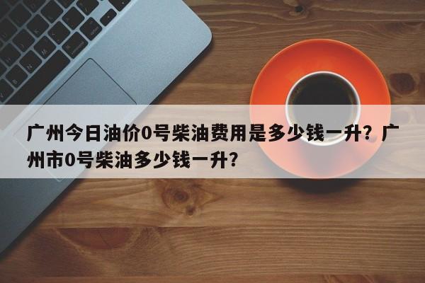 广州今日油价0号柴油费用是多少钱一升？广州市0号柴油多少钱一升？