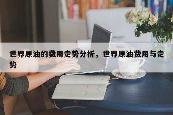 世界原油的费用走势分析，世界原油费用与走势