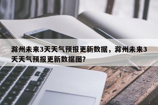 滁州未来3天天气预报更新数据，滁州未来3天天气预报更新数据图？