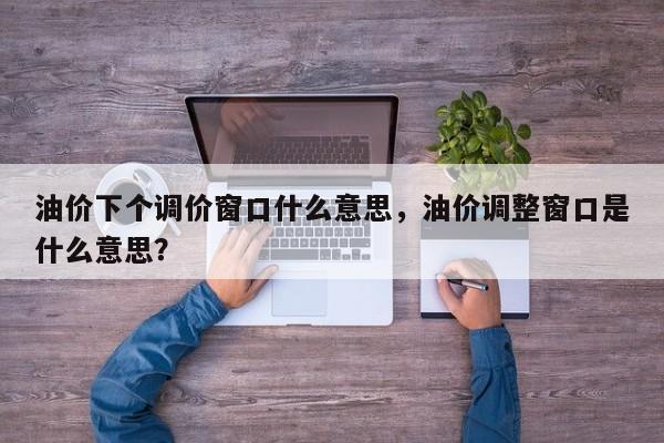 油价下个调价窗口什么意思，油价调整窗口是什么意思？