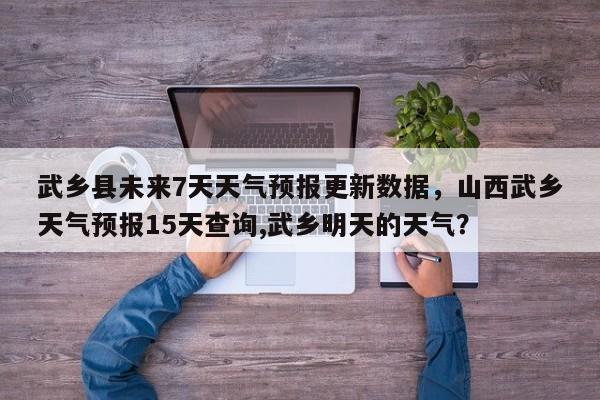 武乡县未来7天天气预报更新数据，山西武乡天气预报15天查询,武乡明天的天气？