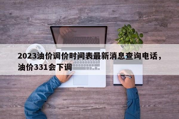 2023油价调价时间表最新消息查询电话，油价331会下调