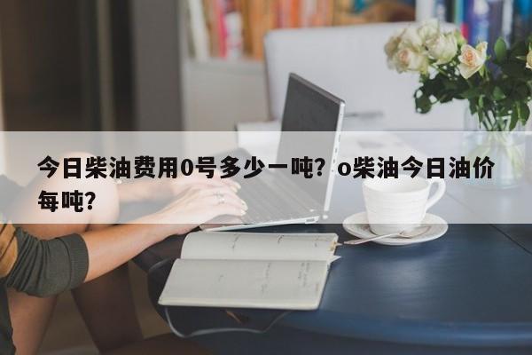 今日柴油费用0号多少一吨？o柴油今日油价每吨？