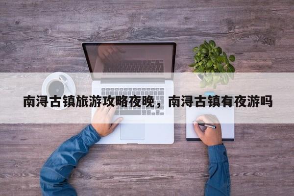 南浔古镇旅游攻略夜晚，南浔古镇有夜游吗