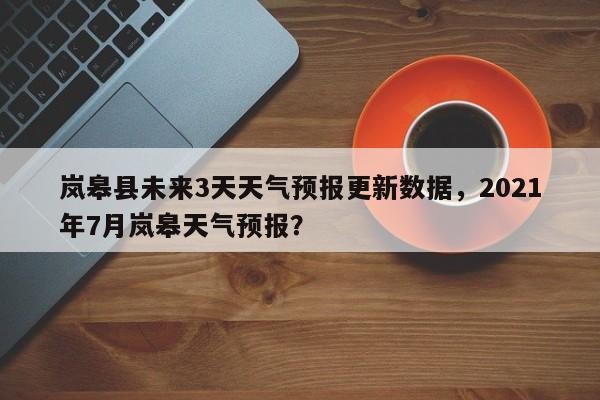 岚皋县未来3天天气预报更新数据，2021年7月岚皋天气预报？