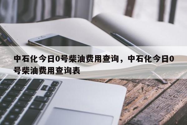 中石化今日0号柴油费用查询，中石化今日0号柴油费用查询表