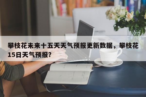 攀枝花未来十五天天气预报更新数据，攀枝花15日天气预报？