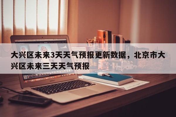 大兴区未来3天天气预报更新数据，北京市大兴区未来三天天气预报