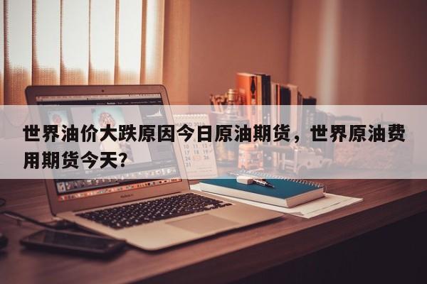 世界油价大跌原因今日原油期货，世界原油费用期货今天？